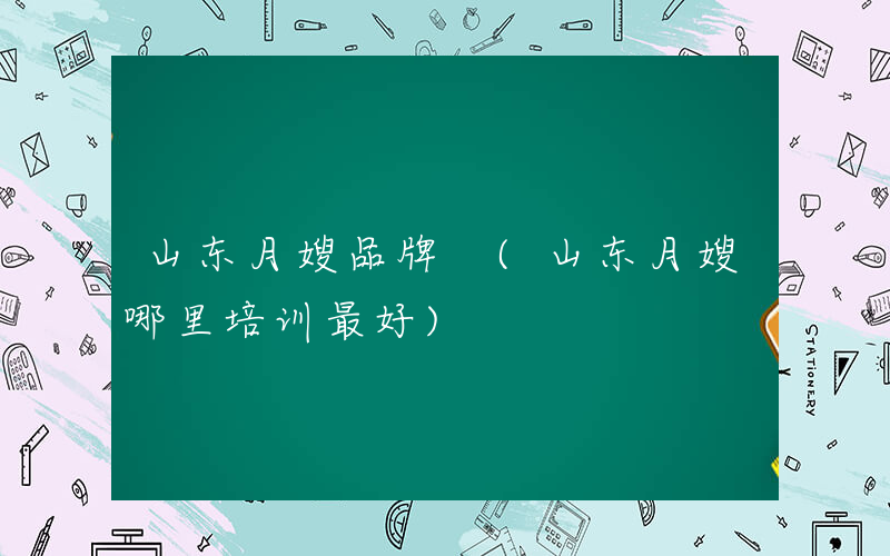 山东月嫂品牌 (山东月嫂哪里培训最好)